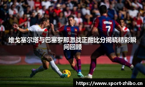 维戈塞尔塔与巴塞罗那激战正酣比分揭晓精彩瞬间回顾